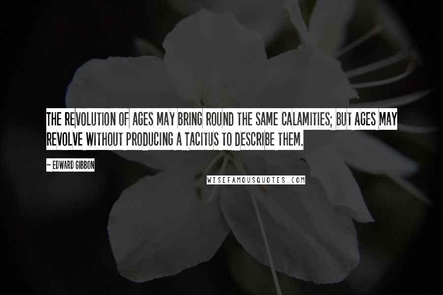 Edward Gibbon Quotes: The revolution of ages may bring round the same calamities; but ages may revolve without producing a Tacitus to describe them.