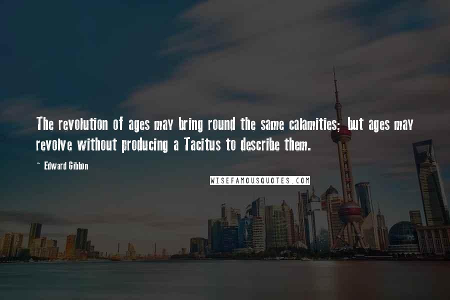 Edward Gibbon Quotes: The revolution of ages may bring round the same calamities; but ages may revolve without producing a Tacitus to describe them.