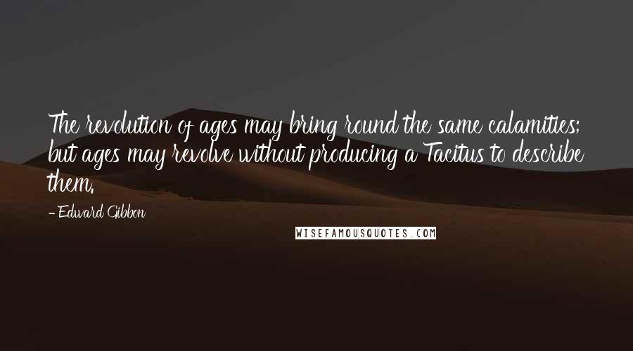 Edward Gibbon Quotes: The revolution of ages may bring round the same calamities; but ages may revolve without producing a Tacitus to describe them.