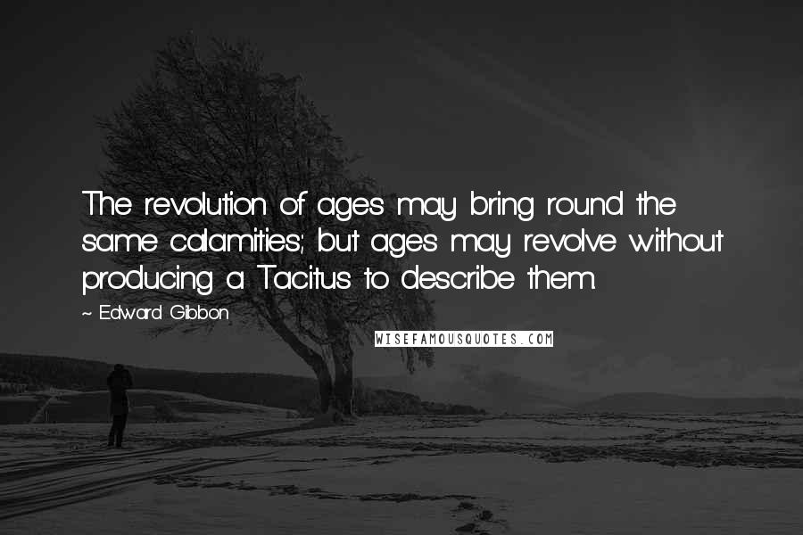 Edward Gibbon Quotes: The revolution of ages may bring round the same calamities; but ages may revolve without producing a Tacitus to describe them.