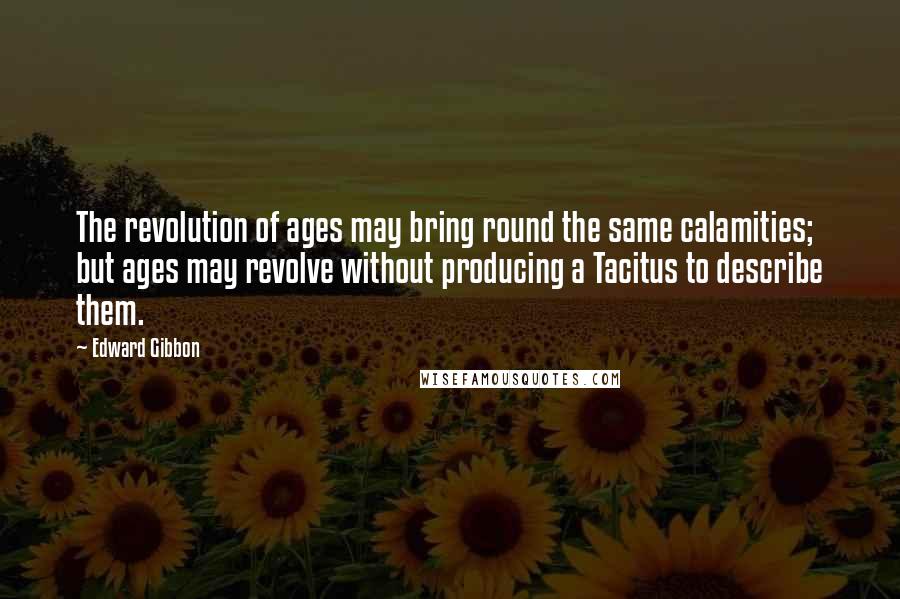 Edward Gibbon Quotes: The revolution of ages may bring round the same calamities; but ages may revolve without producing a Tacitus to describe them.