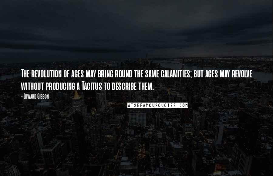 Edward Gibbon Quotes: The revolution of ages may bring round the same calamities; but ages may revolve without producing a Tacitus to describe them.