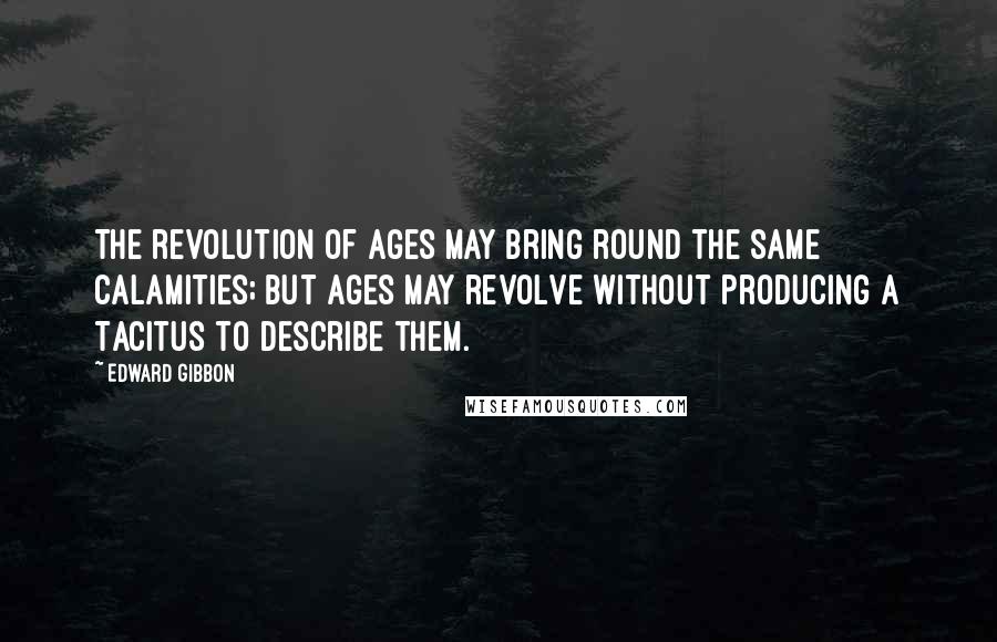 Edward Gibbon Quotes: The revolution of ages may bring round the same calamities; but ages may revolve without producing a Tacitus to describe them.