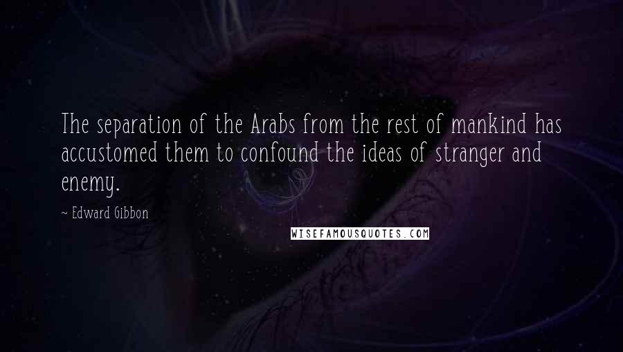 Edward Gibbon Quotes: The separation of the Arabs from the rest of mankind has accustomed them to confound the ideas of stranger and enemy.