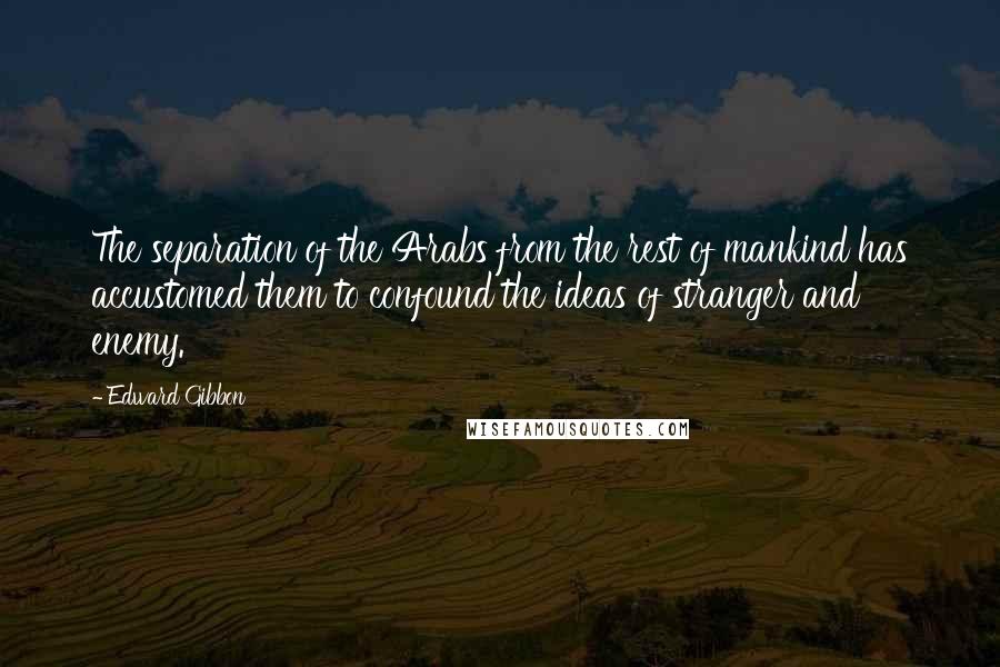 Edward Gibbon Quotes: The separation of the Arabs from the rest of mankind has accustomed them to confound the ideas of stranger and enemy.