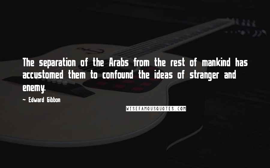 Edward Gibbon Quotes: The separation of the Arabs from the rest of mankind has accustomed them to confound the ideas of stranger and enemy.