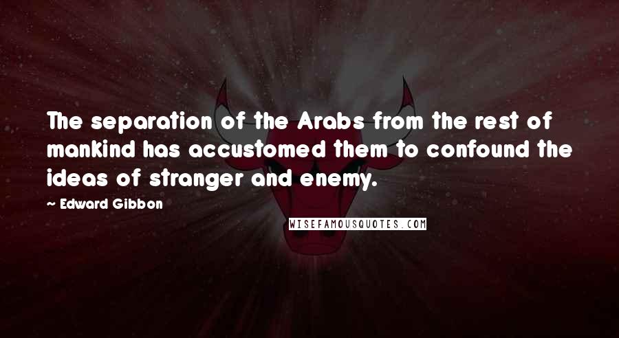 Edward Gibbon Quotes: The separation of the Arabs from the rest of mankind has accustomed them to confound the ideas of stranger and enemy.