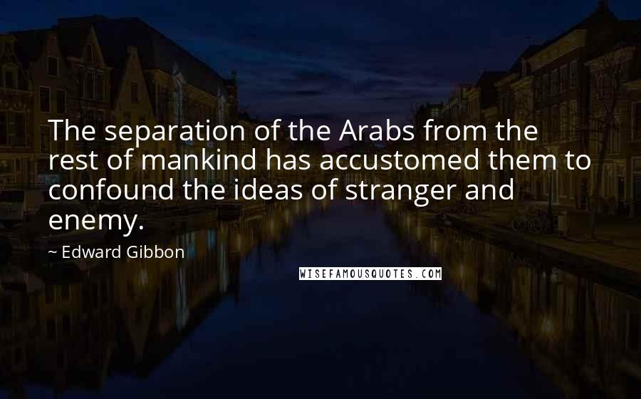 Edward Gibbon Quotes: The separation of the Arabs from the rest of mankind has accustomed them to confound the ideas of stranger and enemy.