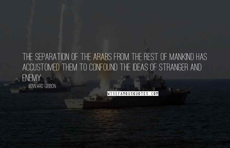 Edward Gibbon Quotes: The separation of the Arabs from the rest of mankind has accustomed them to confound the ideas of stranger and enemy.