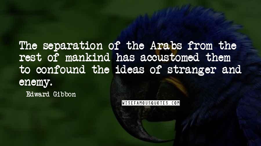 Edward Gibbon Quotes: The separation of the Arabs from the rest of mankind has accustomed them to confound the ideas of stranger and enemy.