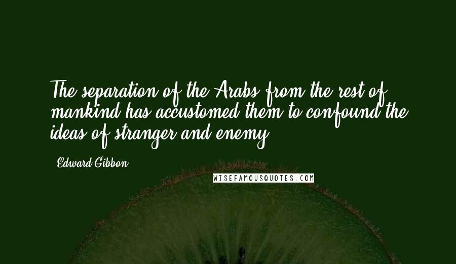 Edward Gibbon Quotes: The separation of the Arabs from the rest of mankind has accustomed them to confound the ideas of stranger and enemy.