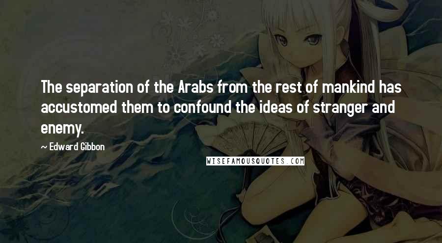 Edward Gibbon Quotes: The separation of the Arabs from the rest of mankind has accustomed them to confound the ideas of stranger and enemy.