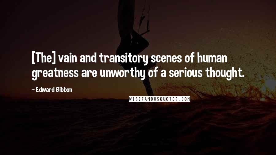 Edward Gibbon Quotes: [The] vain and transitory scenes of human greatness are unworthy of a serious thought.