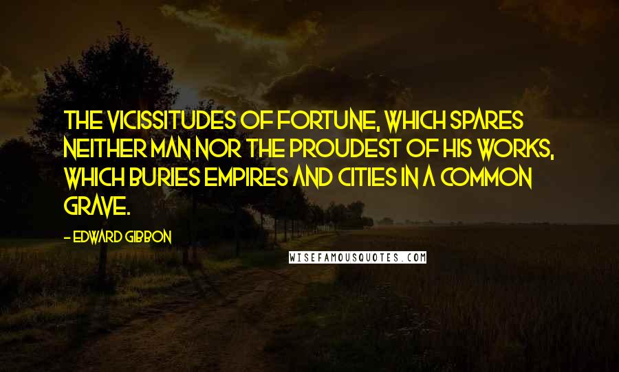 Edward Gibbon Quotes: The vicissitudes of fortune, which spares neither man nor the proudest of his works, which buries empires and cities in a common grave.