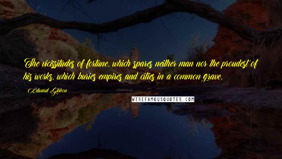 Edward Gibbon Quotes: The vicissitudes of fortune, which spares neither man nor the proudest of his works, which buries empires and cities in a common grave.