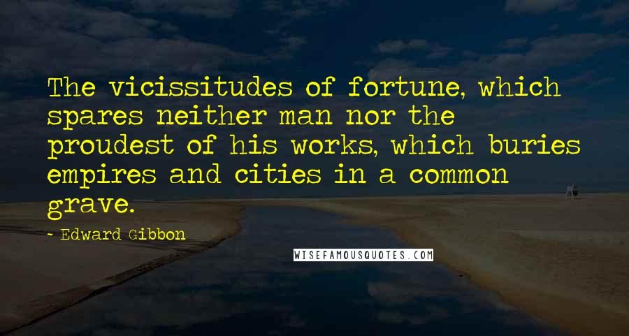 Edward Gibbon Quotes: The vicissitudes of fortune, which spares neither man nor the proudest of his works, which buries empires and cities in a common grave.