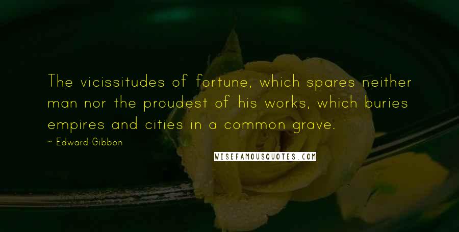 Edward Gibbon Quotes: The vicissitudes of fortune, which spares neither man nor the proudest of his works, which buries empires and cities in a common grave.