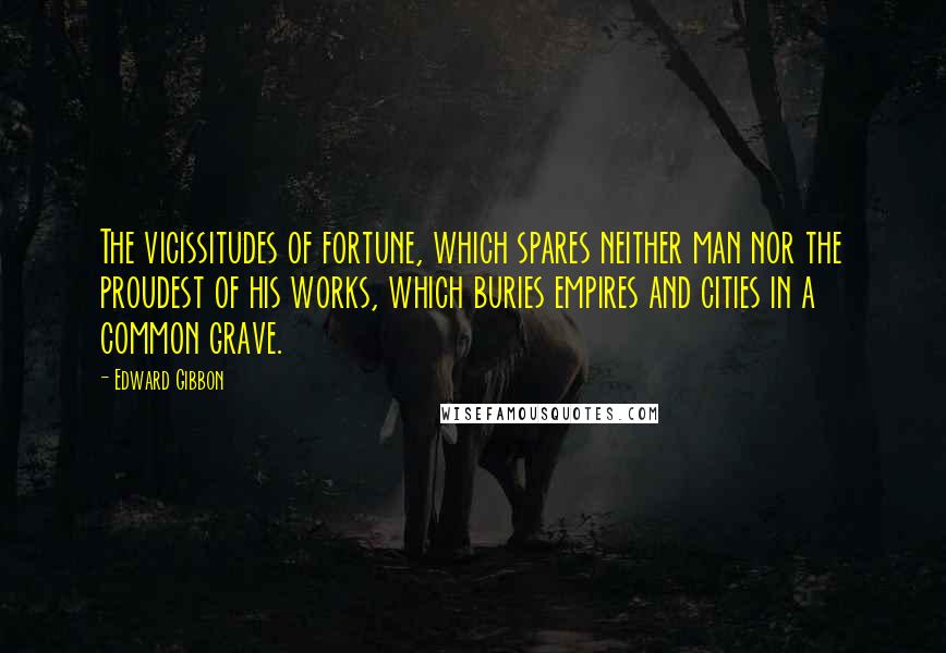Edward Gibbon Quotes: The vicissitudes of fortune, which spares neither man nor the proudest of his works, which buries empires and cities in a common grave.