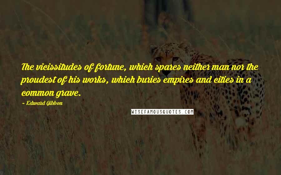 Edward Gibbon Quotes: The vicissitudes of fortune, which spares neither man nor the proudest of his works, which buries empires and cities in a common grave.