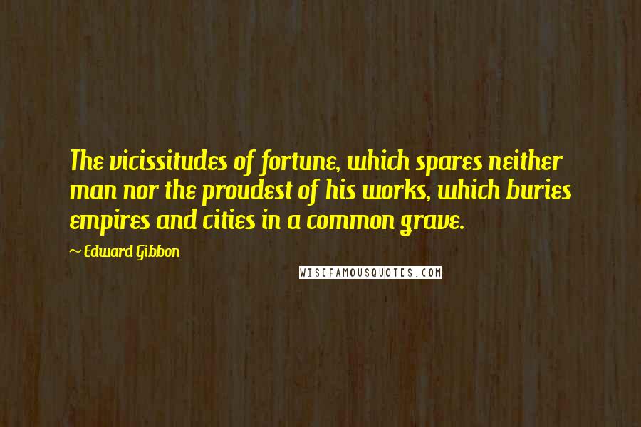 Edward Gibbon Quotes: The vicissitudes of fortune, which spares neither man nor the proudest of his works, which buries empires and cities in a common grave.