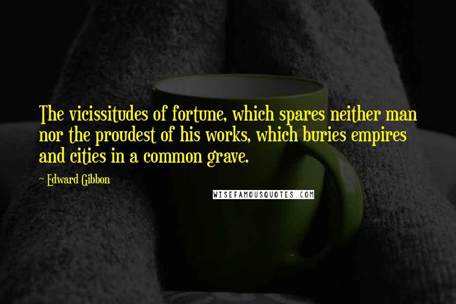 Edward Gibbon Quotes: The vicissitudes of fortune, which spares neither man nor the proudest of his works, which buries empires and cities in a common grave.