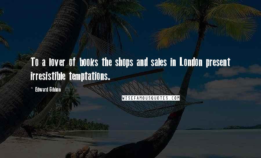 Edward Gibbon Quotes: To a lover of books the shops and sales in London present irresistible temptations.