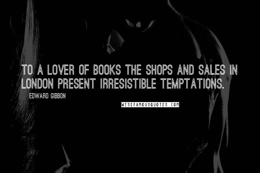 Edward Gibbon Quotes: To a lover of books the shops and sales in London present irresistible temptations.