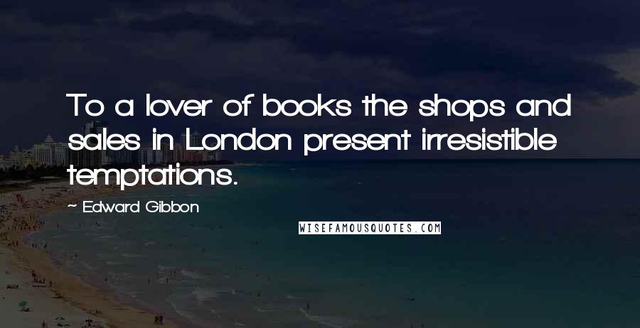 Edward Gibbon Quotes: To a lover of books the shops and sales in London present irresistible temptations.