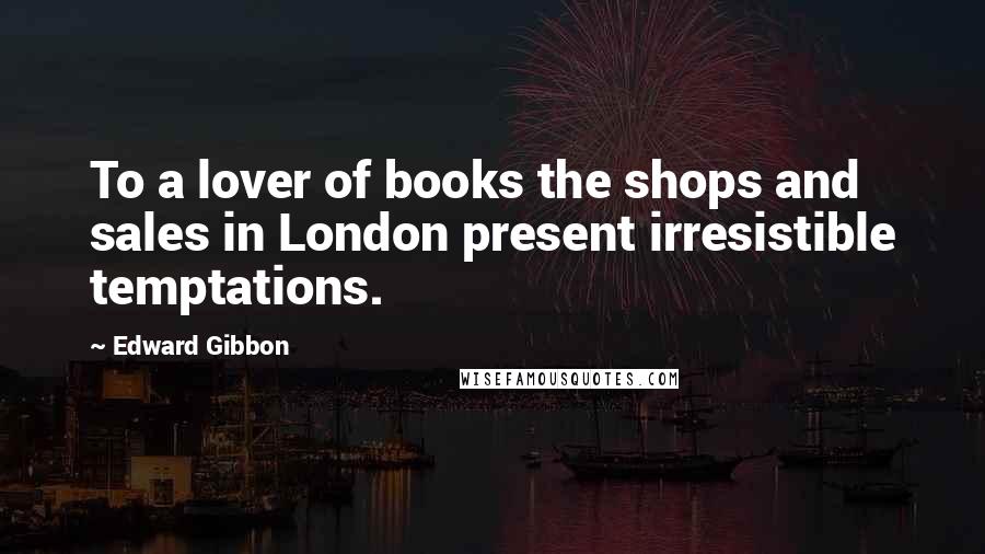 Edward Gibbon Quotes: To a lover of books the shops and sales in London present irresistible temptations.