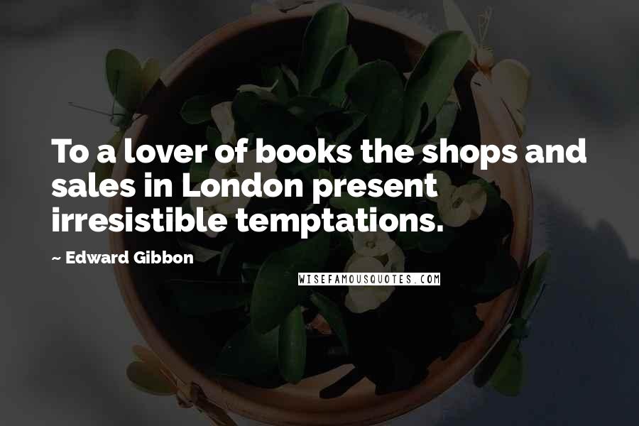 Edward Gibbon Quotes: To a lover of books the shops and sales in London present irresistible temptations.