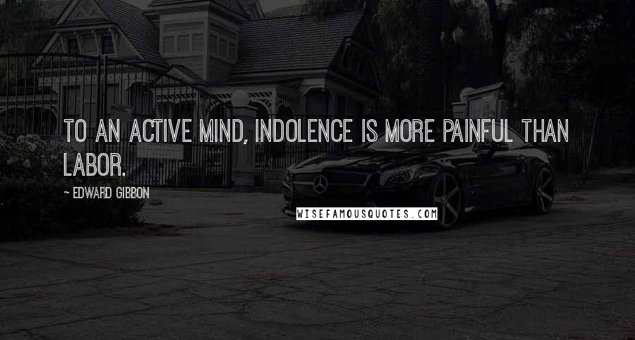 Edward Gibbon Quotes: To an active mind, indolence is more painful than labor.