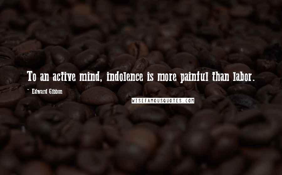 Edward Gibbon Quotes: To an active mind, indolence is more painful than labor.