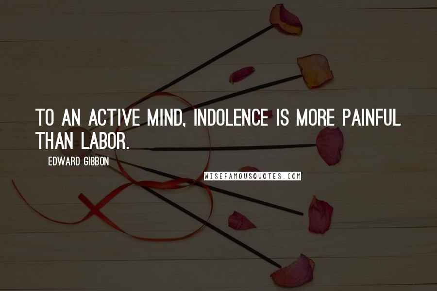 Edward Gibbon Quotes: To an active mind, indolence is more painful than labor.