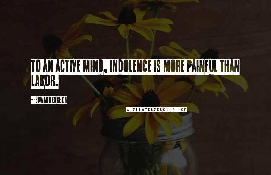 Edward Gibbon Quotes: To an active mind, indolence is more painful than labor.