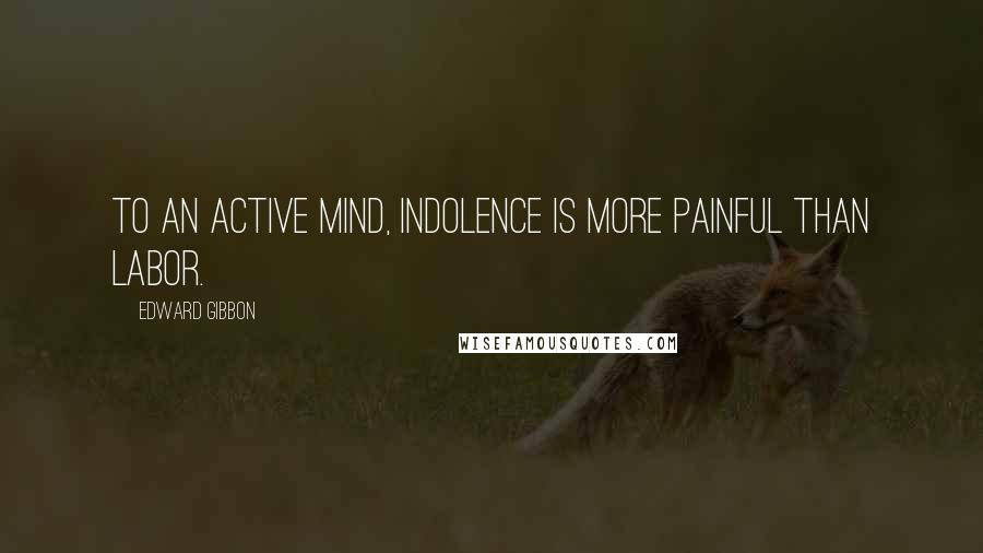 Edward Gibbon Quotes: To an active mind, indolence is more painful than labor.