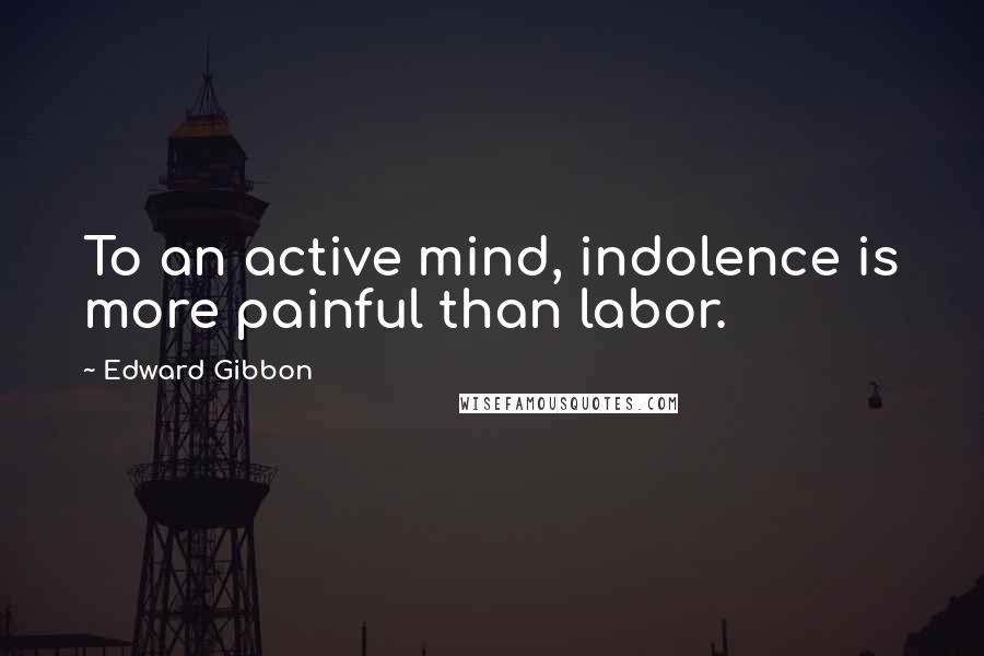 Edward Gibbon Quotes: To an active mind, indolence is more painful than labor.