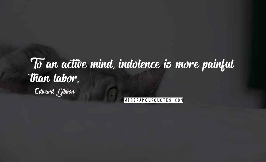 Edward Gibbon Quotes: To an active mind, indolence is more painful than labor.