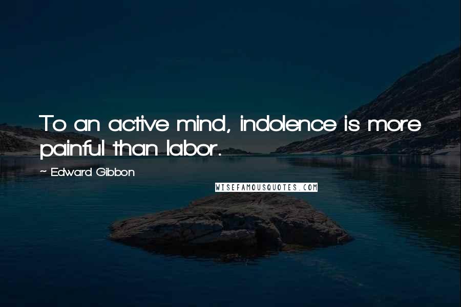 Edward Gibbon Quotes: To an active mind, indolence is more painful than labor.