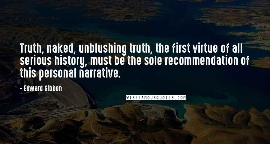 Edward Gibbon Quotes: Truth, naked, unblushing truth, the first virtue of all serious history, must be the sole recommendation of this personal narrative.
