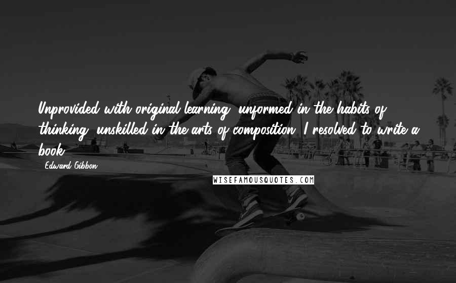 Edward Gibbon Quotes: Unprovided with original learning, unformed in the habits of thinking, unskilled in the arts of composition, I resolved to write a book.