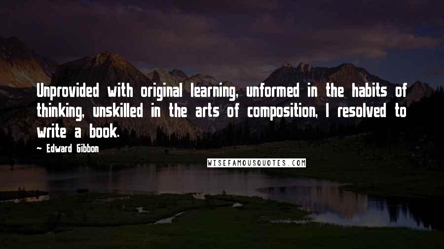 Edward Gibbon Quotes: Unprovided with original learning, unformed in the habits of thinking, unskilled in the arts of composition, I resolved to write a book.