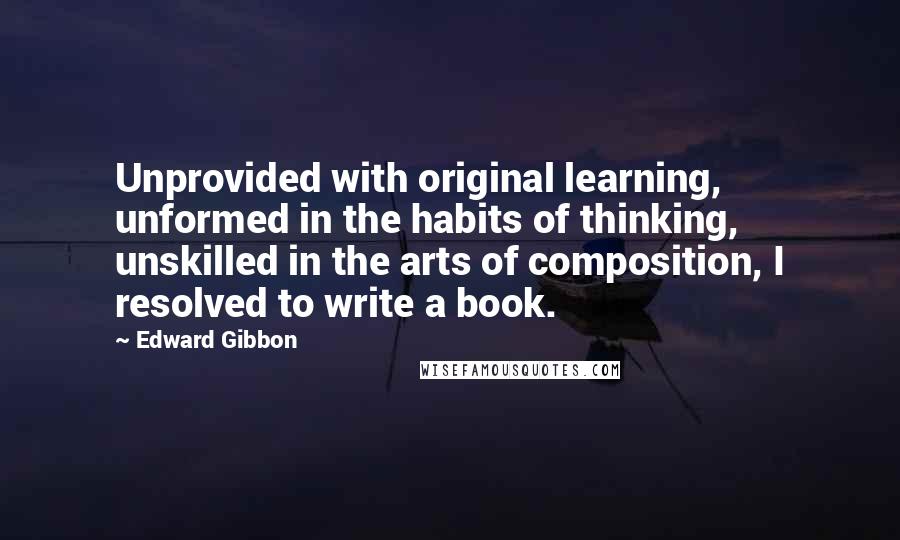 Edward Gibbon Quotes: Unprovided with original learning, unformed in the habits of thinking, unskilled in the arts of composition, I resolved to write a book.