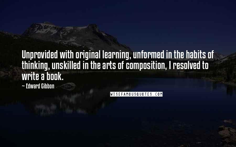 Edward Gibbon Quotes: Unprovided with original learning, unformed in the habits of thinking, unskilled in the arts of composition, I resolved to write a book.