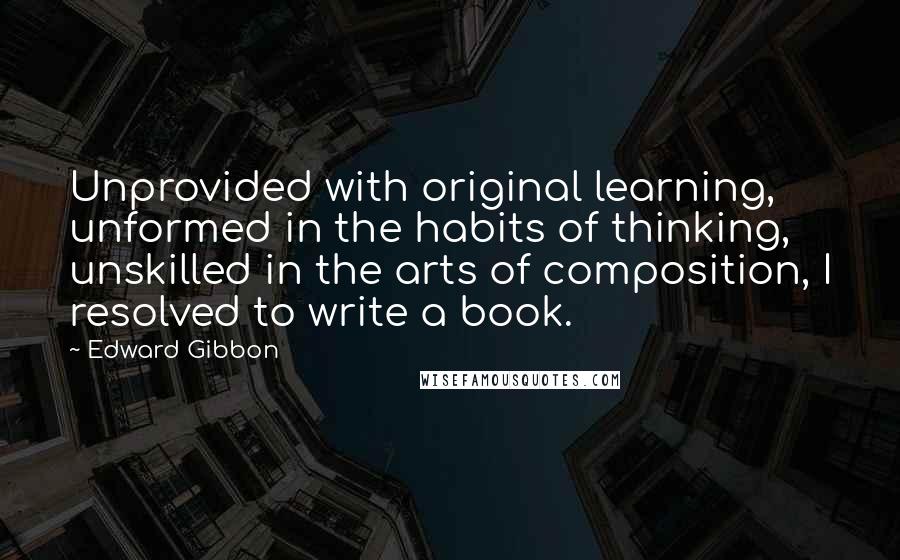 Edward Gibbon Quotes: Unprovided with original learning, unformed in the habits of thinking, unskilled in the arts of composition, I resolved to write a book.