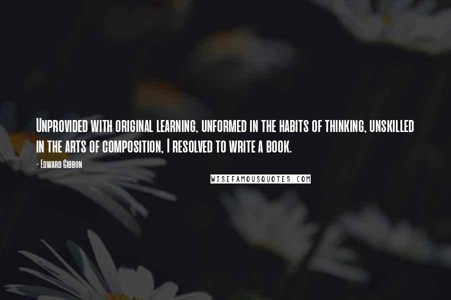 Edward Gibbon Quotes: Unprovided with original learning, unformed in the habits of thinking, unskilled in the arts of composition, I resolved to write a book.