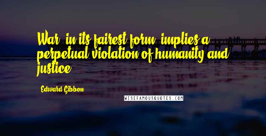 Edward Gibbon Quotes: War, in its fairest form, implies a perpetual violation of humanity and justice.