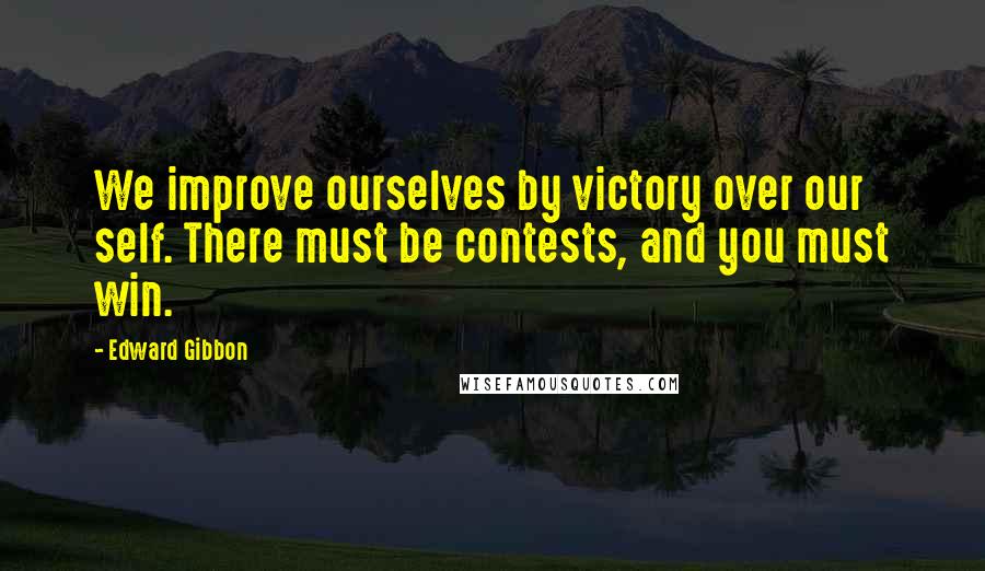 Edward Gibbon Quotes: We improve ourselves by victory over our self. There must be contests, and you must win.