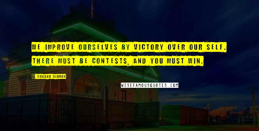 Edward Gibbon Quotes: We improve ourselves by victory over our self. There must be contests, and you must win.