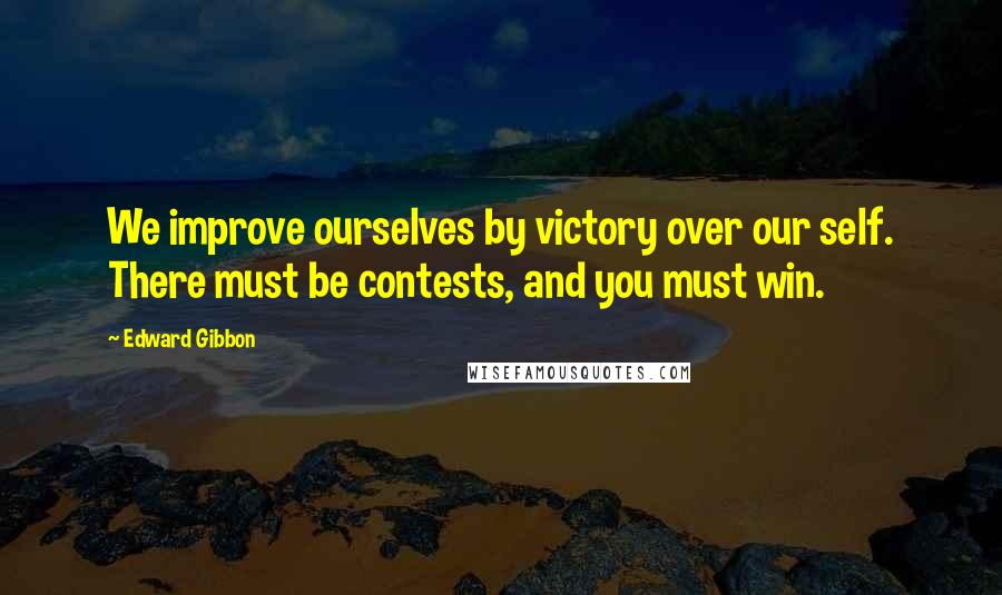 Edward Gibbon Quotes: We improve ourselves by victory over our self. There must be contests, and you must win.