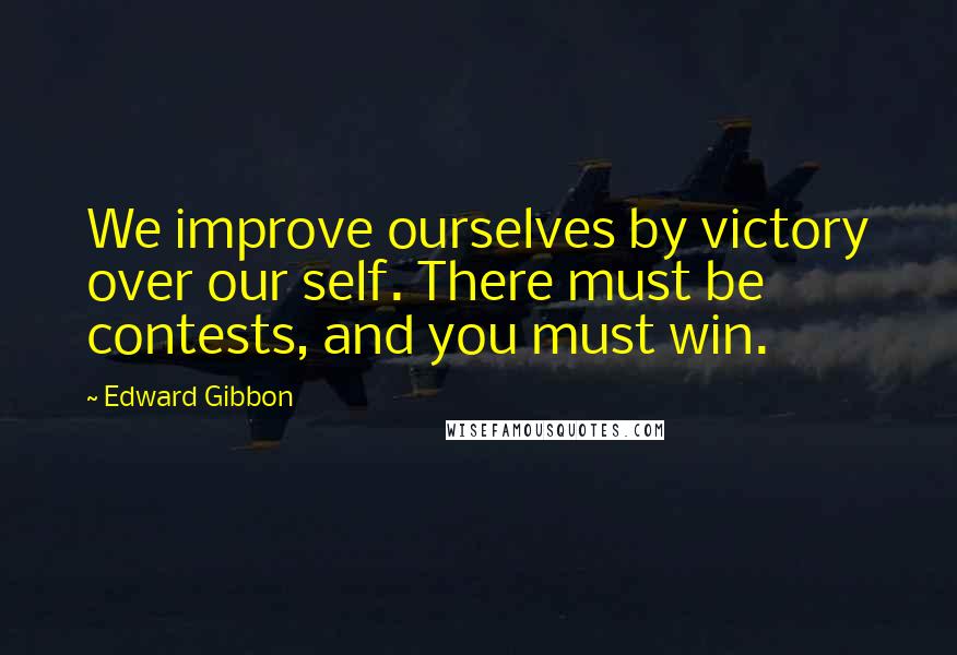 Edward Gibbon Quotes: We improve ourselves by victory over our self. There must be contests, and you must win.